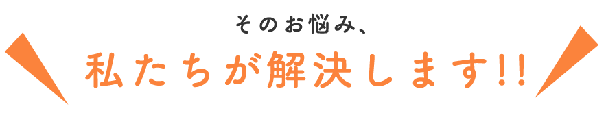 その悩み私たちが解決します!