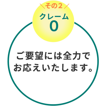 クレーム0　ご要望には全力でお応え致します。