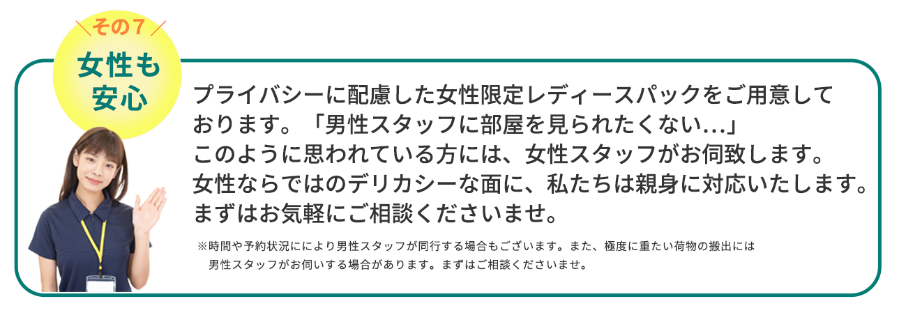 女性も安心　プライバシーに配慮した女性限定レディースパックをご用意しております。「男性スタッフに部屋を見られたくない…」このように思われている方には、女性スタッフがお伺致します。女性ならではのデリカシーな面に、私たちは親身に対応いたします。まずはお気軽にご相談くださいませ。