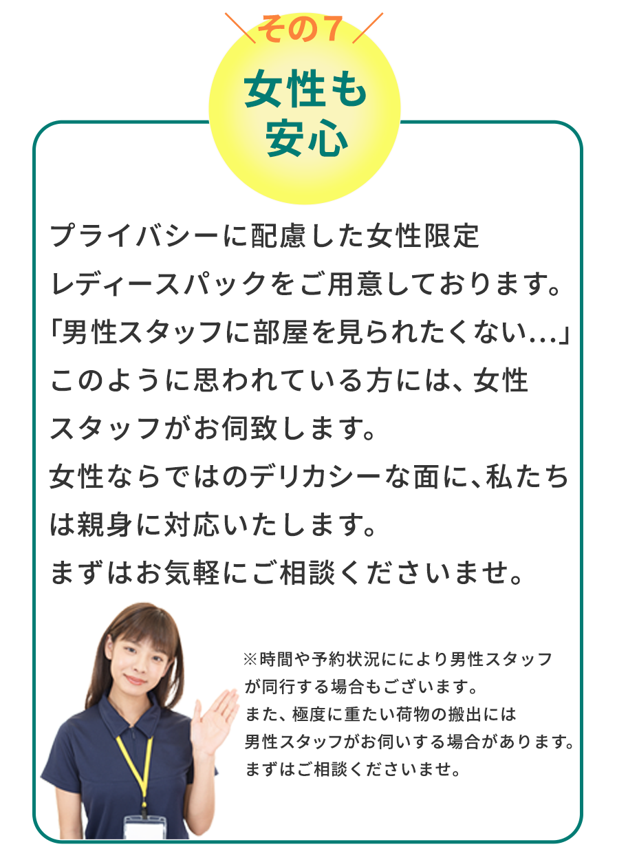 女性も安心　プライバシーに配慮した女性限定レディースパックをご用意しております。「男性スタッフに部屋を見られたくない…」このように思われている方には、女性スタッフがお伺致します。女性ならではのデリカシーな面に、私たちは親身に対応いたします。まずはお気軽にご相談くださいませ。